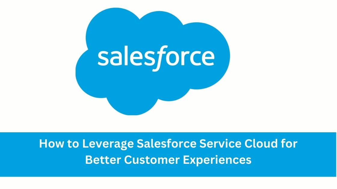 How to Leverage Salesforce Service Cloud for Better Customer Experiences